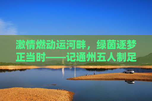 激情燃动运河畔，绿茵逐梦正当时——记通州五人制足球比赛