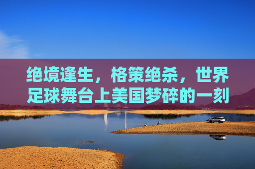 绝境逢生，格策绝杀，世界足球舞台上美国梦碎的一刻