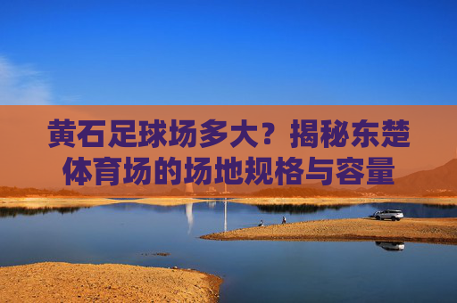 黄石足球场多大?揭秘东楚体育场的场地规格与容量