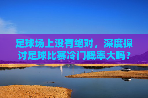 足球场上没有绝对，深度探讨足球比赛冷门概率大吗？
