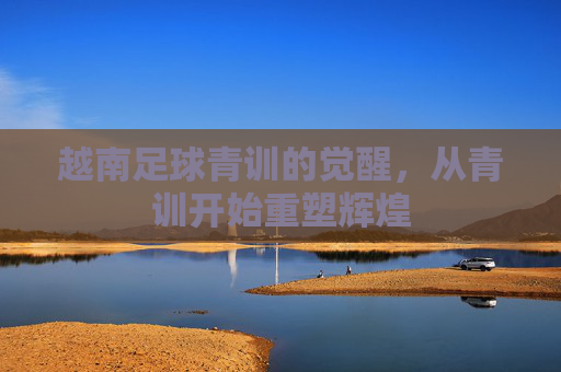 越南足球青训的觉醒，从青训开始重塑辉煌