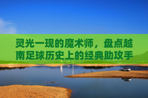 灵光一现的魔术师,盘点越南足球历史上的经典助攻手