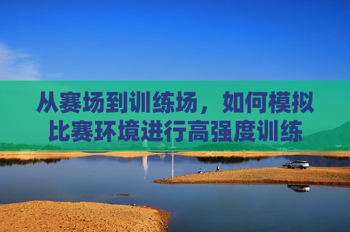 从赛场到训练场,如何模拟比赛环境进行高强度训练