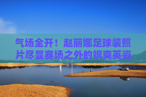 气场全开!赵丽娜足球装照片尽显赛场之外的飒爽英姿