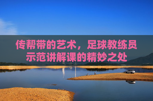 传帮带的艺术,足球教练员示范讲解课的精妙之处