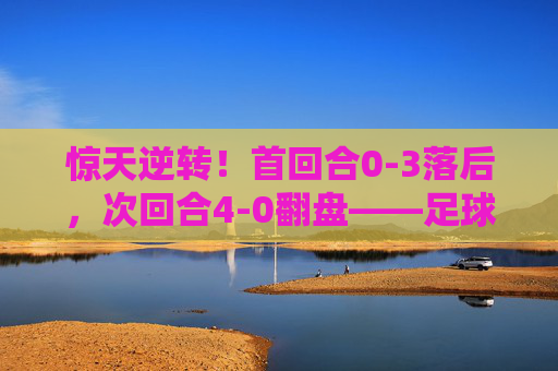 惊天逆转!首回合0-3落后,次回合4-0翻盘——足球史上最大的逆转球是哪一场?