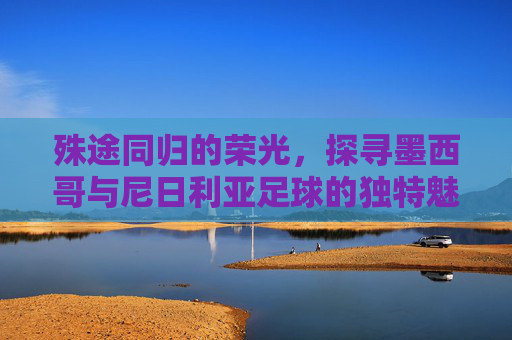 殊途同归的荣光，探寻墨西哥与尼日利亚足球的独特魅力