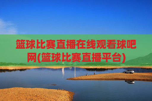 篮球比赛直播在线观看球吧网(篮球比赛直播平台)