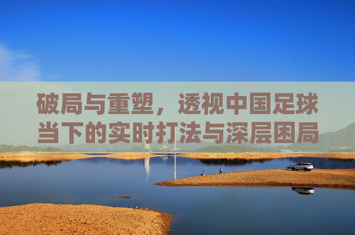 破局与重塑，透视中国足球当下的实时打法与深层困局