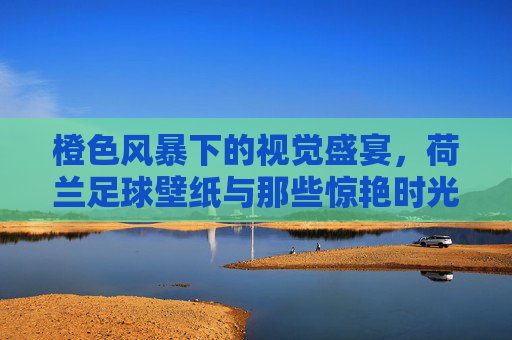 橙色风暴下的视觉盛宴，荷兰足球壁纸与那些惊艳时光的美女