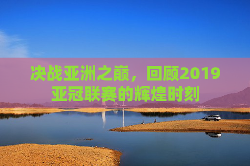 决战亚洲之巅，回顾2019亚冠联赛的辉煌时刻