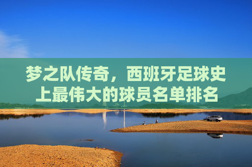 梦之队传奇,西班牙足球史上最伟大的球员名单排名