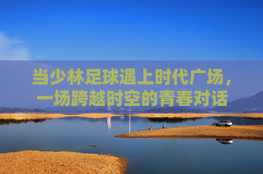 当少林足球遇上时代广场,一场跨越时空的青春对话
