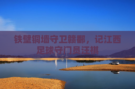 铁壁铜墙守卫赣鄱,记江西足球守门员汪祺