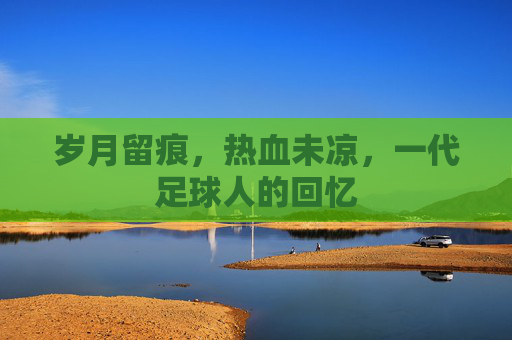 岁月留痕，热血未凉，一代足球人的回忆