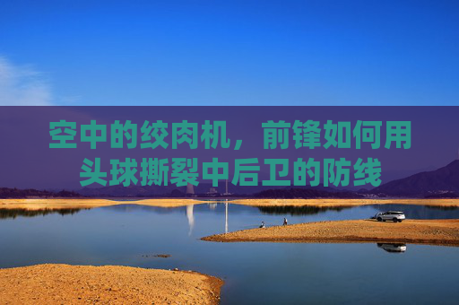 空中的绞肉机,前锋如何用头球撕裂中后卫的防线