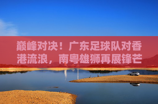巅峰对决！广东足球队对香港流浪，南粤雄狮再展锋芒