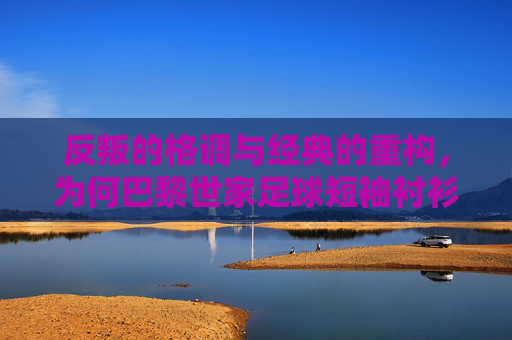 反叛的格调与经典的重构,为何巴黎世家足球短袖衬衫成为街头新宠?