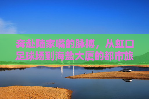 奔赴陆家嘴的脉搏,从虹口足球场到海盐大厦的都市旅程