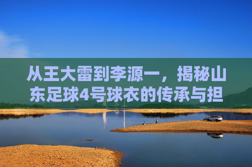 从王大雷到李源一,揭秘山东足球4号球衣的传承与担当