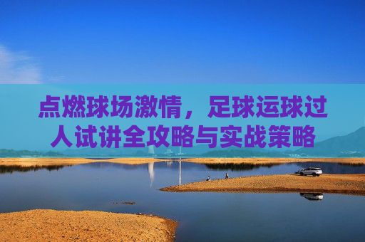 点燃球场激情,足球运球过人试讲全攻略与实战策略