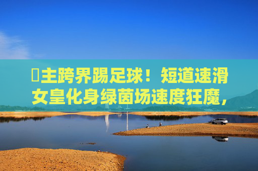 濛主跨界踢足球!短道速滑女皇化身绿茵场速度狂魔,这球风太绝了