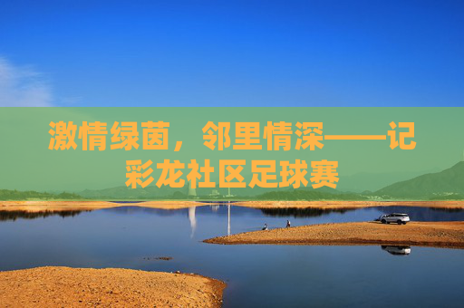 激情绿茵,邻里情深——记彩龙社区足球赛