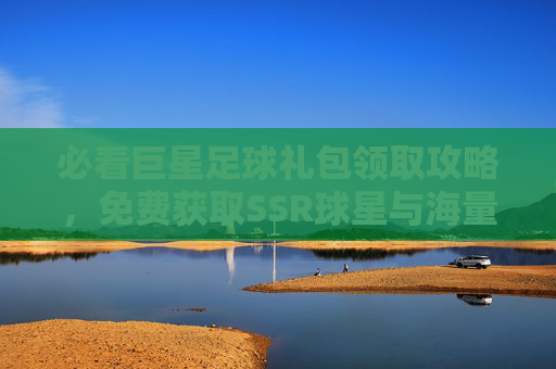 必看巨星足球礼包领取攻略,免费获取SSR球星与海量资源的详细步骤