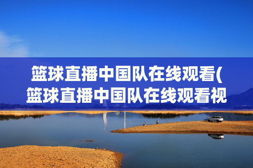 篮球直播中国队在线观看(篮球直播中国队在线观看视频)
