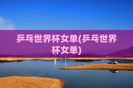 乒乓世界杯女单(乒乓世界杯女单)
