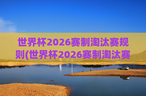 世界杯2026赛制淘汰赛规则(世界杯2026赛制淘汰赛规则是什么)