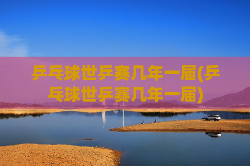乒乓球世乒赛几年一届(乒乓球世乒赛几年一届)