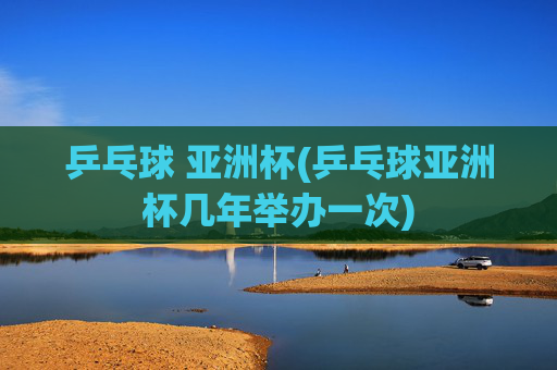 乒乓球 亚洲杯(乒乓球亚洲杯几年举办一次)