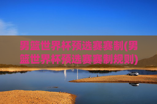 男篮世界杯预选赛赛制(男篮世界杯预选赛赛制规则)