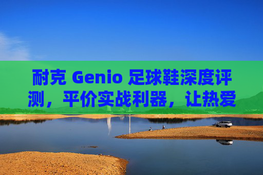 耐克 Genio 足球鞋深度评测,平价实战利器,让热爱触手可及