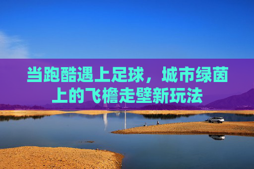 当跑酷遇上足球，城市绿茵上的飞檐走壁新玩法