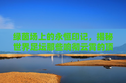 绿茵场上的永恒印记，揭秘世界足坛那些响彻云霄的顶级俱乐部名称