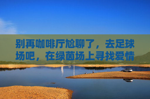 别再咖啡厅尬聊了,去足球场吧,在绿茵场上寻找爱情的新姿势