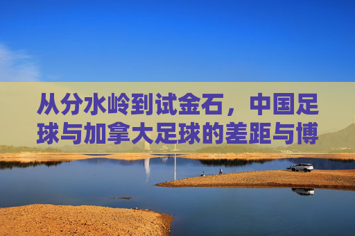 从分水岭到试金石,中国足球与加拿大足球的差距与博弈