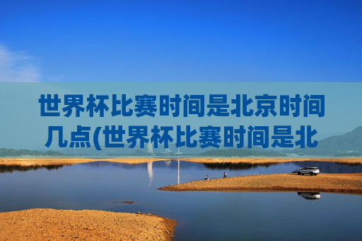 世界杯比赛时间是北京时间几点(世界杯比赛时间是北京时间几点开始)
