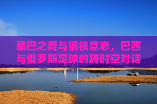桑巴之舞与钢铁意志，巴西与俄罗斯足球的跨时空对话