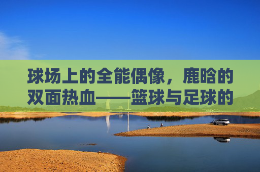 球场上的全能偶像,鹿晗的双面热血——篮球与足球的双重热爱