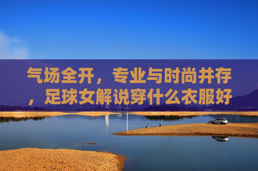 气场全开,专业与时尚并存,足球女解说穿什么衣服好?