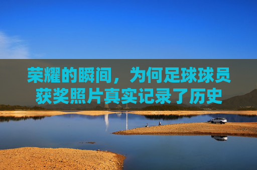 荣耀的瞬间，为何足球球员获奖照片真实记录了历史