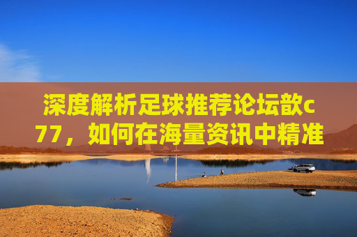 深度解析足球推荐论坛歆c77,如何在海量资讯中精准捕捉胜机?