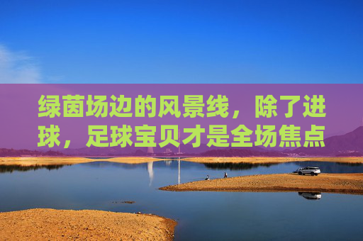 绿茵场边的风景线,除了进球,足球宝贝才是全场焦点