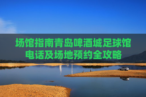 场馆指南青岛啤酒城足球馆电话及场地预约全攻略