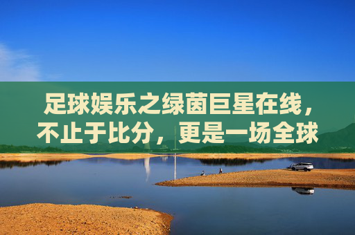 足球娱乐之绿茵巨星在线,不止于比分,更是一场全球狂欢的视觉盛宴
