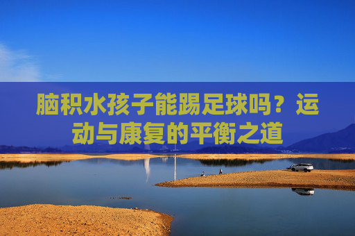 脑积水孩子能踢足球吗?运动与康复的平衡之道