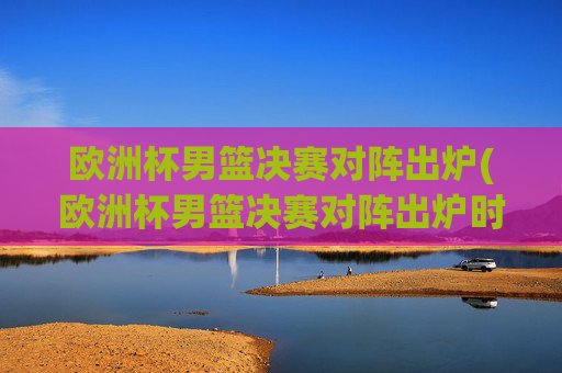 欧洲杯男篮决赛对阵出炉(欧洲杯男篮决赛对阵出炉时间)